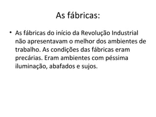 As fábricas:
• As fábricas do início da Revolução Industrial
  não apresentavam o melhor dos ambientes de
  trabalho. As condições das fábricas eram
  precárias. Eram ambientes com péssima
  iluminação, abafados e sujos.
 