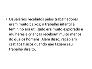 • Os salários recebidos pelos trabalhadores
  eram muito baixos; o trabalho infantil e
  feminino era utilizado era muito explorado e
  mulheres e crianças recebiam muito menos
  do que os homens. Além disso, recebiam
  castigos físicos quando não faziam seu
  trabalho direito.
 