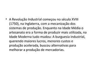 • A Revolução Industrial começou no século XVIII
  (1750), na Inglaterra, com a mecanização dos
  sistemas de produção. Enquanto na Idade Média o
  artesanato era a forma de produzir mais utilizada, na
  Idade Moderna tudo mudou: A burguesia industrial,
  querendo maiores lucros, menores custos e
  produção acelerada, buscou alternativas para
  melhorar a produção de mercadorias.
 