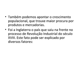 • Também podemos apontar o crescimento
  populacional, que trouxe maior procura por
  produtos e mercadorias.
• Foi a Inglaterra o país que saiu na frente no
  processo de Revolução Industrial do século
  XVIII. Este fato pode ser explicado por
  diversos fatores:
 