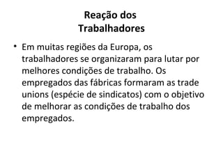 Reação dos
               Trabalhadores
• Em muitas regiões da Europa, os
  trabalhadores se organizaram para lutar por
  melhores condições de trabalho. Os
  empregados das fábricas formaram as trade
  unions (espécie de sindicatos) com o objetivo
  de melhorar as condições de trabalho dos
  empregados.
 