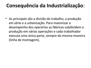Consequência da Industrialização:

• As principais são a divisão do trabalho, a produção
  em série e a urbanização. Para maximizar o
  desempenho dos operários as fábricas subdividem a
  produção em várias operações e cada trabalhador
  executa uma única parte, sempre da mesma maneira
  (linha de montagem).
 
