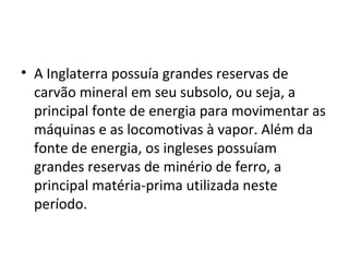 • A Inglaterra possuía grandes reservas de
  carvão mineral em seu subsolo, ou seja, a
  principal fonte de energia para movimentar as
  máquinas e as locomotivas à vapor. Além da
  fonte de energia, os ingleses possuíam
  grandes reservas de minério de ferro, a
  principal matéria-prima utilizada neste
  período.
 