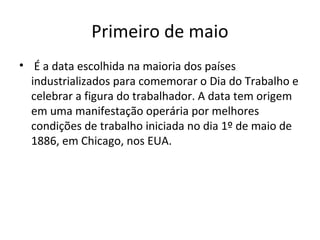 Primeiro de maio
• É a data escolhida na maioria dos países
  industrializados para comemorar o Dia do Trabalho e
  celebrar a figura do trabalhador. A data tem origem
  em uma manifestação operária por melhores
  condições de trabalho iniciada no dia 1º de maio de
  1886, em Chicago, nos EUA.
 