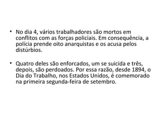 • No dia 4, vários trabalhadores são mortos em
  conflitos com as forças policiais. Em consequência, a
  polícia prende oito anarquistas e os acusa pelos
  distúrbios.

• Quatro deles são enforcados, um se suicida e três,
  depois, são perdoados. Por essa razão, desde 1894, o
  Dia do Trabalho, nos Estados Unidos, é comemorado
  na primeira segunda-feira de setembro.
 