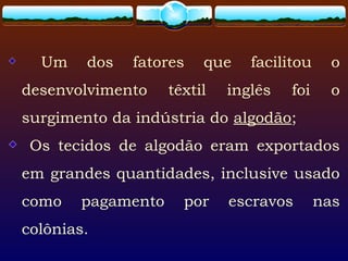 Um dos fatores que facilitou o
desenvolvimento têxtil inglês foi o
surgimento da indústria do algodão;
Os tecidos de algodão eram exportados
em grandes quantidades, inclusive usado
como pagamento por escravos nas
colônias.
 