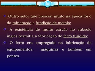 Outro setor que cresceu muito na época foi o
da mineração e fundição de metais;
A existência de muito carvão no subsolo
inglês permitia a fabricação do ferro fundido;
O ferro era empregado na fabricação de
equipamentos, máquinas e também em
pontes.
 