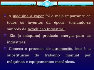 A máquina a vapor foi o mais importante de
todos os inventos da época, tornando-se
símbolo da Revolução Industrial;
Ela (a máquina) produzia energia para as
indústrias;
Começa o processo de automação, isto é, a
substituição do trabalho manual por
máquinas e equipamentos mecânicos.
 