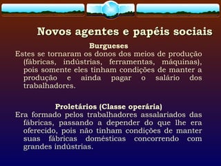Novos agentes e papéis sociaisNovos agentes e papéis sociais
Burgueses
Estes se tornaram os donos dos meios de produção
(fábricas, indústrias, ferramentas, máquinas),
pois somente eles tinham condições de manter a
produção e ainda pagar o salário dos
trabalhadores.
Proletários (Classe operária)
Era formado pelos trabalhadores assalariados das
fábricas, passando a depender do que lhe era
oferecido, pois não tinham condições de manter
suas fábricas domésticas concorrendo com
grandes indústrias.
 