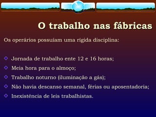 O trabalho nas fábricasO trabalho nas fábricas
Os operários possuíam uma rígida disciplina:
Jornada de trabalho ente 12 e 16 horas;
Meia hora para o almoço;
Trabalho noturno (iluminação a gás);
Não havia descanso semanal, férias ou aposentadoria;
Inexistência de leis trabalhistas.
 