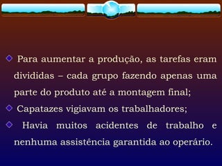 Para aumentar a produção, as tarefas eram
divididas – cada grupo fazendo apenas uma
parte do produto até a montagem final;
Capatazes vigiavam os trabalhadores;
Havia muitos acidentes de trabalho e
nenhuma assistência garantida ao operário.
 