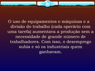 O uso de equipamentos e máquinas e a
divisão do trabalho (cada operário com
uma tarefa) aumentava a produção sem a
necessidade de grande número de
trabalhadores. Com isso, o desemprego
subia e só os industriais quem
ganhavam.
 