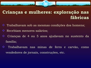 Crianças e mulheres: exploração nasCrianças e mulheres: exploração nas
fábricasfábricas
Trabalhavam sob as mesmas condições dos homens;
Recebiam menores salários;
Crianças de 4 ou 5 anos ajudavam no sustento da
família;
Trabalhavam nas minas de ferro e carvão, como
vendedores de jornais, construções, etc.
 