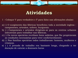 AtividadesAtividades
1 - Coloque V para verdadeiro e F para falso nas afirmações abaixo:
a) ( ) O surgimento das fábricas beneficiou toda a sociedade inglesa -
camponeses, artesãos, nobres, burguesia.
b) ( ) Camponeses e artesãos dirigiram-se para os centros urbanos
industriais para trabalhar nas fábricas.
c) ( ) Os novos operários recebiam bons salários, que lhe propiciavam
as condições necessárias para viver confortavelmente.
d) ( ) Nas famílias operárias todos trabalhavam: homens, mulheres e
crianças.
e) ( ) A jornada de trabalho era bastante longa, chegando a ter
duração de catorze a dezesseis horas
 
