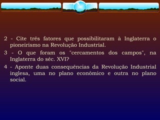 2 - Cite três fatores que possibilitaram à Inglaterra o
pioneirismo na Revolução Industrial.
3 - O que foram os "cercamentos dos campos", na
Inglaterra do séc. XVI?
4 - Aponte duas consequências da Revolução Industrial
inglesa, uma no plano econômico e outra no plano
social.
 