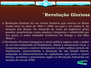 1
Revolução GloriosaRevolução Gloriosa
A Revolução Gloriosa foi um evento histórico que ocorreu no Reino
Unido entre os anos de 1865 e 1869, na qual o rei James II, da
dinastia dos Stuart, foi removido do trono da Inglaterra pelos
grandes proprietários rurais aliados à burguesia e substituído por
seu genro, o nobre holandês Guilherme de Orange e sua filha
Maria I.
A Revolução Gloriosa inaugurou a atual política inglesa onde o poder
do rei está submetido ao Parlamento. Aliada à aristocracia rural, a
burguesia passou a exercer diretamente o poder político através do
Parlamento, caracterizando a formação de um Estado liberal,
adequado ao desenvolvimento do capitalismo, que junto a outros
fatores, permitirá o pioneirismo inglês na Revolução Industrial em
meados do século XVIII.
 