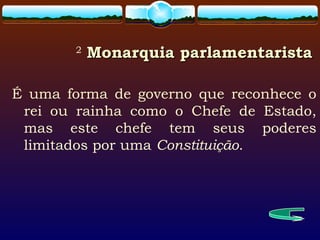 2
Monarquia parlamentaristaMonarquia parlamentarista
É uma forma de governo que reconhece o
rei ou rainha como o Chefe de Estado,
mas este chefe tem seus poderes
limitados por uma Constituição.
 