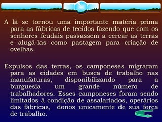 A lã se tornou uma importante matéria prima
para as fábricas de tecidos fazendo que com os
senhores feudais passassem a cercar as terras
e alugá-las como pastagem para criação de
ovelhas.
Expulsos das terras, os camponeses migraram
para as cidades em busca de trabalho nas
manufaturas, disponibilizando para a
burguesia um grande número de
trabalhadores. Esses camponeses foram sendo
limitados à condição de assalariados, operários
das fábricas, donos unicamente de sua força
de trabalho.
 