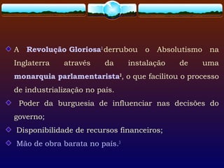 A Revolução Gloriosa1
derrubou o Absolutismo na
Inglaterra através da instalação de uma
monarquia parlamentarista2
, o que facilitou o processo
de industrialização no país.
Poder da burguesia de influenciar nas decisões do
governo;
Disponibilidade de recursos financeiros;
Mão de obra barata no país.3
 