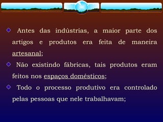 Antes das indústrias, a maior parte dos
artigos e produtos era feita de maneira
artesanal;
Não existindo fábricas, tais produtos eram
feitos nos espaços domésticos;
Todo o processo produtivo era controlado
pelas pessoas que nele trabalhavam;
 