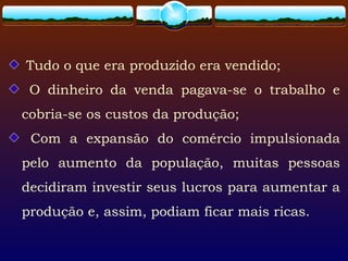 Tudo o que era produzido era vendido;
O dinheiro da venda pagava-se o trabalho e
cobria-se os custos da produção;
Com a expansão do comércio impulsionada
pelo aumento da população, muitas pessoas
decidiram investir seus lucros para aumentar a
produção e, assim, podiam ficar mais ricas.
 