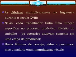 As fábricas multiplicaram-se na Inglaterra
durante o século XVIII;
Nelas, cada trabalhador tinha uma função
específica no processo produtivo (divisão do
trabalho – os operários atuavam somente em
uma etapa da produção);
Havia fábricas de cerveja, vidro e curtumes,
mas a maioria eram manufaturas têxteis.
 