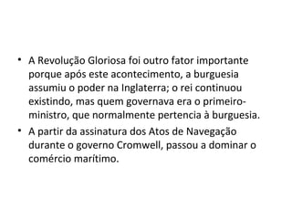 • A Revolução Gloriosa foi outro fator importante
porque após este acontecimento, a burguesia
assumiu o poder na Inglaterra; o rei continuou
existindo, mas quem governava era o primeiro-
ministro, que normalmente pertencia à burguesia.
• A partir da assinatura dos Atos de Navegação
durante o governo Cromwell, passou a dominar o
comércio marítimo.
 