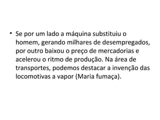• Se por um lado a máquina substituiu o
homem, gerando milhares de desempregados,
por outro baixou o preço de mercadorias e
acelerou o ritmo de produção. Na área de
transportes, podemos destacar a invenção das
locomotivas a vapor (Maria fumaça).
 