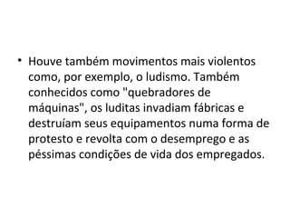 • Houve também movimentos mais violentos
como, por exemplo, o ludismo. Também
conhecidos como "quebradores de
máquinas", os luditas invadiam fábricas e
destruíam seus equipamentos numa forma de
protesto e revolta com o desemprego e as
péssimas condições de vida dos empregados.
 