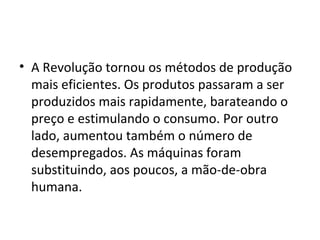 • A Revolução tornou os métodos de produção
mais eficientes. Os produtos passaram a ser
produzidos mais rapidamente, barateando o
preço e estimulando o consumo. Por outro
lado, aumentou também o número de
desempregados. As máquinas foram
substituindo, aos poucos, a mão-de-obra
humana.
 