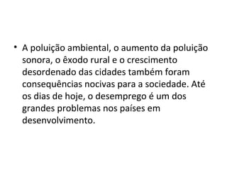 • A poluição ambiental, o aumento da poluição
sonora, o êxodo rural e o crescimento
desordenado das cidades também foram
consequências nocivas para a sociedade. Até
os dias de hoje, o desemprego é um dos
grandes problemas nos países em
desenvolvimento.
 