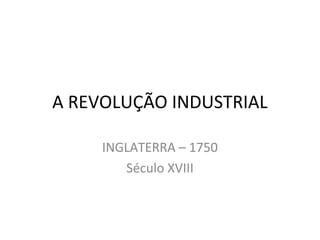 A REVOLUÇÃO INDUSTRIAL
INGLATERRA – 1750
Século XVIII
 