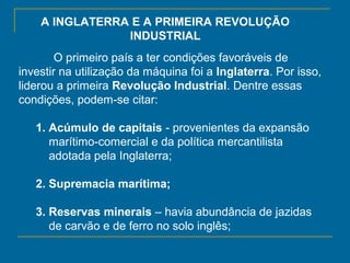 A INGLATERRA E A PRIMEIRA REVOLUÇÃO
INDUSTRIAL
O primeiro país a ter condições favoráveis de
investir na utilização da máquina foi a Inglaterra. Por isso,
liderou a primeira Revolução Industrial. Dentre essas
condições, podem-se citar:
1. Acúmulo de capitais - provenientes da expansão
marítimo-comercial e da política mercantilista
adotada pela Inglaterra;
2. Supremacia marítima;
3. Reservas minerais – havia abundância de jazidas
de carvão e de ferro no solo inglês;
 