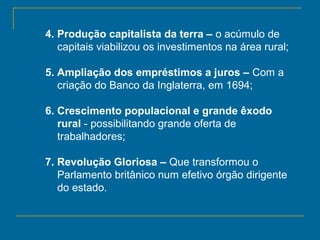 4. Produção capitalista da terra – o acúmulo de
capitais viabilizou os investimentos na área rural;
5. Ampliação dos empréstimos a juros – Com a
criação do Banco da Inglaterra, em 1694;
6. Crescimento populacional e grande êxodo
rural - possibilitando grande oferta de
trabalhadores;
7. Revolução Gloriosa – Que transformou o
Parlamento britânico num efetivo órgão dirigente
do estado.
 