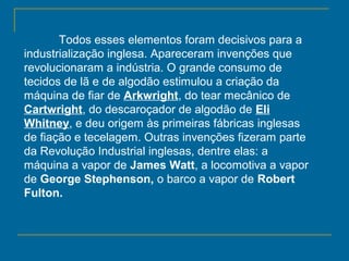 Todos esses elementos foram decisivos para a
industrialização inglesa. Apareceram invenções que
revolucionaram a indústria. O grande consumo de
tecidos de lã e de algodão estimulou a criação da
máquina de fiar de Arkwright, do tear mecânico de
Cartwright, do descaroçador de algodão de Eli
Whitney, e deu origem às primeiras fábricas inglesas
de fiação e tecelagem. Outras invenções fizeram parte
da Revolução Industrial inglesas, dentre elas: a
máquina a vapor de James Watt, a locomotiva a vapor
de George Stephenson, o barco a vapor de Robert
Fulton.
 