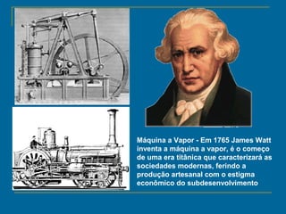 James Watt
(1736 - 1819)
Máquina a Vapor - Em 1765 James Watt
inventa a máquina a vapor, é o começo
de uma era titânica que caracterizará as
sociedades modernas, ferindo a
produção artesanal com o estigma
econômico do subdesenvolvimento
 