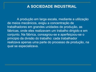 A SOCIEDADE INDUSTRIAL
A produção em larga escala, mediante a utilização
de meios mecânicos, exigiu a concentração de
trabalhadores em grandes unidades de produção, as
fábricas, onde eles realizavam um trabalho dirigido e em
conjunto. Na fábrica, consagrou-se e aperfeiçoou-se o
principio da divisão do trabalho: cada trabalhador
realizava apenas uma parte do processo de produção, na
qual se especializava.
 