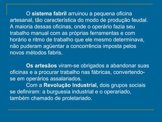 O sistema fabril arruinou a pequena oficina
artesanal, tão característica do modo de produção feudal.
A maioria dessas oficinas, onde o operário fazia seu
trabalho manual com as próprias ferramentas e com
horário e ritmo de trabalho que ele mesmo determinava,
não puderam agüentar a concorrência imposta pelos
novos métodos fabris.
Os artesãos viram-se obrigados a abandonar suas
oficinas e a procurar trabalho nas fábricas, convertendo-
se em operários assalariados.
Com a Revolução Industrial, dois grupos sociais
se definiram: a burguesia industrial e o operariado,
também chamado de proletariado.
 