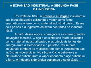 A EXPANSÃO INDUSTRIAL: A SEGUNDA FASE
DA INDÚSTRIA
Por volta de 1830, a França e a Bélgica iniciaram a
sua industrialização utilizando o vapor como fonte
energética e o ferro como material industrial básico. Esses
dois países e a Inglaterra estavam centrados na indústria
têxtil.
A partir dessa época, começaram a ocorrer grandes
inovações técnicas. O aço e os sintéticos foram utilizados
como material industrial básico e as principais fontes de
energia eram a eletricidade e o petróleo. Os setores
industriais também se multiplicaram com o surgimento das
indústrias siderúrgicas. No século XIX, o petróleo e a
eletricidade substituíram o vapor enquanto o aço substituiu
o ferro. A indústria siderúrgica suplantou o setor têxtil.
 