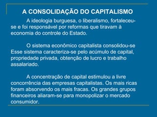 A CONSOLIDAÇÃO DO CAPITALISMO
A ideologia burguesa, o liberalismo, fortaleceu-
se e foi responsável por reformas que tiravam à
economia do controle do Estado.
O sistema econômico capitalista consolidou-se
Esse sistema caracteriza-se pelo acúmulo de capital,
propriedade privada, obtenção de lucro e trabalho
assalariado.
A concentração de capital estimulou a livre
concorrência das empresas capitalistas. Os mais ricas
foram absorvendo os mais fracas. Os grandes grupos
financeiros aliaram-se para monopolizar o mercado
consumidor.
 