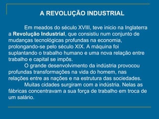 A REVOLUÇÃO INDUSTRIAL
Em meados do século XVIII, teve inicio na Inglaterra
a Revolução Industrial, que consistiu num conjunto de
mudanças tecnológicas profundas na economia,
prolongando-se pelo século XIX. A máquina foi
suplantando o trabalho humano e uma nova relação entre
trabalho e capital se impôs.
O grande desenvolvimento da indústria provocou
profundas transformações na vida do homem, nas
relações entre as nações e na estrutura das sociedades.
Muitas cidades surgiram com a indústria. Nelas as
fábricas concentravam a sua força de trabalho em troca de
um salário.
 