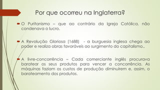 Por que ocorreu na Inglaterra?
 O Puritanismo – que ao contrário da Igreja Católica, não
condenava o lucro.
 A Revolução Gloriosa (1688) - a burguesia inglesa chega ao
poder e realiza obras favoráveis ao surgimento do capitalismo..
 A livre-concorrência – Cada comerciante inglês procurava
baratear os seus produtos para vencer a concorrência. As
máquinas faziam os custos de produção diminuírem e, assim, o
barateamento dos produtos.
 