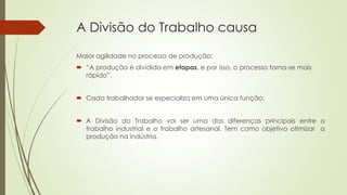 A Divisão do Trabalho causa
Maior agilidade no processo de produção:
 “A produção é dividida em etapas, e por isso, o processo torna-se mais
rápido”.
 Cada trabalhador se especializa em uma única função.
 A Divisão do Trabalho vai ser uma das diferenças principais entre o
trabalho industrial e o trabalho artesanal. Tem como objetivo otimizar a
produção na indústria.
 