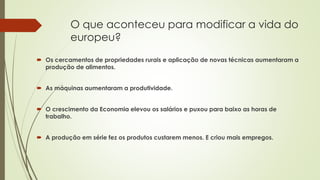 O que aconteceu para modificar a vida do
europeu?
 Os cercamentos de propriedades rurais e aplicação de novas técnicas aumentaram a
produção de alimentos.
 As máquinas aumentaram a produtividade.
 O crescimento da Economia elevou os salários e puxou para baixo as horas de
trabalho.
 A produção em série fez os produtos custarem menos. E criou mais empregos.
 