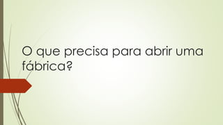 O que precisa para abrir uma
fábrica?
 