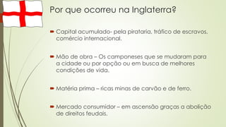 Por que ocorreu na Inglaterra?
 Capital acumulado- pela pirataria, tráfico de escravos,
comércio internacional.
 Mão de obra – Os camponeses que se mudaram para
a cidade ou por opção ou em busca de melhores
condições de vida.
 Matéria prima – ricas minas de carvão e de ferro.
 Mercado consumidor – em ascensão graças a abolição
de direitos feudais.
 