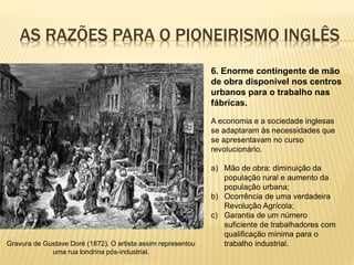 AS RAZÕES PARA O PIONEIRISMO INGLÊS
Gravura de Gustave Doré (1872). O artista assim representou
uma rua londrina pós-industrial.
6. Enorme contingente de mão
de obra disponível nos centros
urbanos para o trabalho nas
fábricas.
A economia e a sociedade inglesas
se adaptaram às necessidades que
se apresentavam no curso
revolucionário.
a) Mão de obra: diminuição da
população rural e aumento da
população urbana;
b) Ocorrência de uma verdadeira
Revolução Agrícola;
c) Garantia de um número
suficiente de trabalhadores com
qualificação mínima para o
trabalho industrial.
 