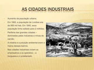 AS CIDADES INDUSTRIAIS
 Aumento da população urbana;
 Em 1800, a população de Londres era
de 950 mil hab. Em 1840, essa
população tinha saltado para 2 milhões;
 Periferia das grandes cidades –
dominadas pelas indústrias e minas de
carvão;
 A miséria e a poluição ambiental eram a
marca desses bairros.
 Nas cidades industriais viviam os
empresários e os operários – a
burguesia e o proletariado.
 