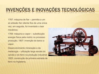 INVENÇÕES E INOVAÇÕES TECNOLÓGICAS
 1767: máquina de fiar – permitia a um
só artesão fiar oitenta fios de uma única
vez; em seguida, foi inventado o tear
mecânico;
 1769: máquina a vapor – substituição
energia física pela motriz no processo
produção; 1807: invenção do barco a
vapor.
 Desenvolvimento mineração e da
metalurgia – utilização larga escala do
carvão e do ferro na produção industrial;
1825: construção da primeira estrada de
ferro na Inglaterra.
 