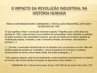 O IMPACTO DA REVOLUÇÃO INDUSTRIAL NA
HISTÓRIA HUMANA
PARA O HISTORIADOR ERIC HOBSBAWM, A “REVOLUÇÃO INDUSTRIAL EXPLODIU”
NA DÉCADA DE 1780.
“O que significa a frase “a revolução industrial explodiu”? Significa que a certa altura da
década de 1780, e pela primeira vez na história da humanidade, foram retirados os grilhões
do poder produtivo das sociedades humanas, que daí em diante se tornaram capazes da
multiplicação rápida, constante, e até o momento ilimitada, de homens, mercadorias e
serviços (...)”
“(...) De fato, a revolução industrial não foi um episódio com um princípio e um fim. Não tem
sentido perguntar quando se “completou”, pois sua essência foi a de que a mudança
revolucionária se tornou norma desde então. Ela ainda prossegue (...)”
“ Sob qualquer aspecto, este foi provavelmente o mais importante acontecimento na história
do mundo, pelo menos desde a invenção da agricultura e das cidades (...)”
HOBSBAWM, Eric. A Era das Revoluções: Europa 1789-1848. Rio de Janeiro, Paz e Terra, 1977.
 